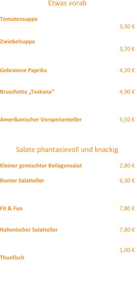 Etwas vorab Tomatensuppe  „Siziliano“  mit Sahnehäubchen (3,2)  3,30 €  Zwiebelsuppe  „Toulouser Art“  (4,1,12) 3,70 €  mit Croutons und Käse überbacken  Gebratene Paprika  (12,2) 4,20 €  (eingelegte) gebratene Paprika mit Zaiziki und Weißbrot  Bruschetta „Toskana“  (12,3,2,1)  4,90 €  2 Scheiben Weißbrot mit Schinkenstreifen,  Tomatenwürfeln, Basilikum und Käse überbacken  Am erikanischer Vorspeisenteller  (12)  5,50 €  Onion Rings, Käse Stangen & Chicken Wings Salate phantasievoll und knackig Klein er gemischter Beilagensalat  2,80 €  Bunter Salatteller  6,30 €  Lollo Rosso, Eisbergsalat, Möhren, Rotkohl, Gurken,  Tomate, Mais  Fit & Fun  7,80 €  bunter Salatteller mit gebratenen Hähnchenbruststreifen  Italienischer Salatteller  (2,3,1) 7,80 €  Bunter Sa latteller mit Käse - , Kochschinkenstreifen und gekochtem Ei  Gerne servieren wir Ihnen gegen einen  Aufpreis  von  1,00 € T hunfisch zum Salatteller! Alle Salatteller wahlweise mit Joghurt  (12,4,2) - oder Essig  - Öl  (12) Dressing und Weißbrot