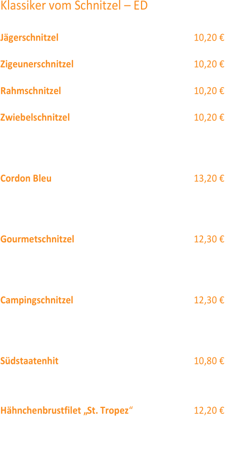 Klassiker vom Schnitzel  – ED  Jägerschnitzel  10,20 €  Zigeunerschnitzel (12) 10,20 €  Rahmschnitzel (12) 10,20 €  Zwiebelschnitzel 10,20 €  Die Schnitzel servieren wir jeweils  mit Pommes frites  oder Kroketten und Salat  (12,4,2) Cordon Bleu  (1,2,3) 13,20 €  Schweineschnitzel gefüllt mit Käse  und Sch inken an Rahmsoße  mit Kroketten  und Salat  (12,4,2) Gourmetschnitzel  (2,3,12,1) 12,30 €  mit Champignons, Pfifferlingen, Tomaten, Speck,  Zwiebeln in Rahmsauce  mit Käse überbacken,  dazu reichen wir Spätzle und Salat  (12,4,2)  Campingschnitzel  (1) 12,30 €  Schweineschnitzel mit Spargel, Sauce Hollandaise  mit Käse überbacken  dazu reichen wir Kroketten  und Salat  (12,4,2) Südstaatenhit  (4)  10,80 €  Schweinesteak in würziger Kräutermarinade  mit Pommes Frites  und Salat  (12,4,2) Hähnchenbrustfilet „St. Tropez “  (1,12)  12,20 €  mit Pfirsichspalten, Sauce Hollandaise  und Käse überbacken,  dazu reichen wir Kroketten  und Salat  (12,4,2)