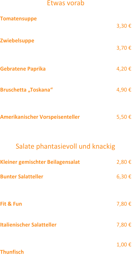 Etwas vorab Tomatensuppe  „Siziliano“  mit Sahnehäubchen (3,2)  3,30 €  Zwiebelsuppe  „Toulouser Art“  (4,1,12) 3,70 €  mit Croutons und Käse überbacken  Gebratene Paprika  (12,2) 4,20 €  (eingelegte) gebratene Paprika mit Zaiziki und Weißbrot  Bruschetta „Toskana“  (12,3,2,1)  4,90 €  2 Scheiben Weißbrot mit Schinkenstreifen,  Tomatenwürfeln, Basilikum und Käse überbacken  Am erikanischer Vorspeisenteller  (12)  5,50 €  Onion Rings, Käse Stangen & Chicken Wings Salate phantasievoll und knackig Klein er gemischter Beilagensalat  2,80 €  Bunter Salatteller  6,30 €  Lollo Rosso, Eisbergsalat, Möhren, Rotkohl, Gurken,  Tomate, Mais  Fit & Fun  7,80 €  bunter Salatteller mit gebratenen Hähnchenbruststreifen  Italienischer Salatteller  (2,3,1) 7,80 €  Bunter Sa latteller mit Käse - , Kochschinkenstreifen und gekochtem Ei  Gerne servieren wir Ihnen gegen einen  Aufpreis  von  1,00 € T hunfisch zum Salatteller! Alle Salatteller wahlweise mit Joghurt  (12,4,2) - oder Essig  - Öl  (12) Dressing und Weißbrot