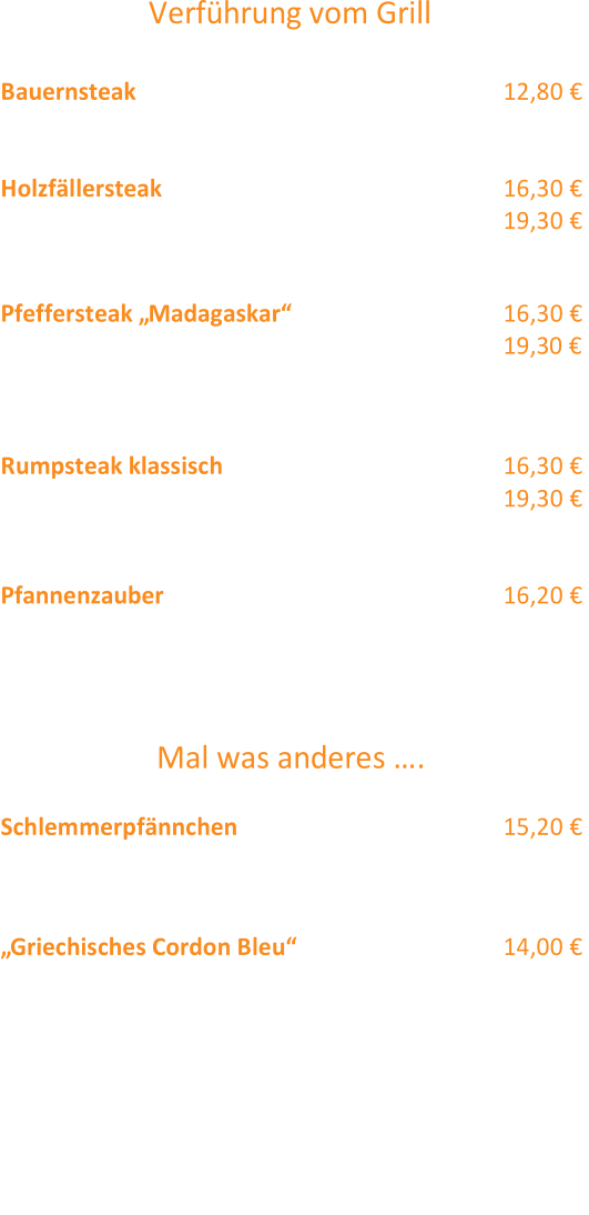 V erführung vom Grill  Bauernsteak  12,80 €  Schweinesteak mit Zwiebel - Pilz Geröstel  Holzfällersteak  300g  16,30 €  Rumpsteak mit Röstzwiebeln  400g  19,30 € und Kräuterbutter Pfeffersteak „Madagaskar“  (12) 300g  16,30 € Rumpsteak an Pfefferrahmsauce 400g  19,3 0 € Die o.g. Steaks servieren wir jeweils mit  Bratkartoffeln  (2,3)  und Bohnengemüse  (2,3)  Rumpsteak klassisch  300g  16,30 € mit Kräuterbutter 400g  19,30 € Pommes Frites und Salat (12,4,2) Pfannenzauber 16,20 €  verschiedene Grillspezialitä ten (Rump - , Schweinesteak und  Hähnchenbrust) mit knusprigen Röstzwiebeln, dazu reichen wir  Bratkartoffeln  (2,3) und Salat  (12,4,2) Mal was anderes ….  Schlemmerpfännchen (12) 15,20 €  Schweinefiletmedaillions mit Rahmsoße, Spätzle  und  buntem Marktgemüs e an Sauce Hollandaise  „Griechisches Cordon Bleu“  (12,2) 14,00 €  gefüllt mit Tomaten und Schafskäse,  gebratene Paprika mit Zaiziki  dazu servieren wir Röstitaler  Alle Hauptgerichte auch als  Senioren Portion  erhältlich  (2,00 €  Abzug vom regulären Preis ! )  Folgende Beilagen reichen wir auf Wunsch  Bratkartoffeln  (2,3) ,  Spätzle, Bohnengemüse  (2,3)